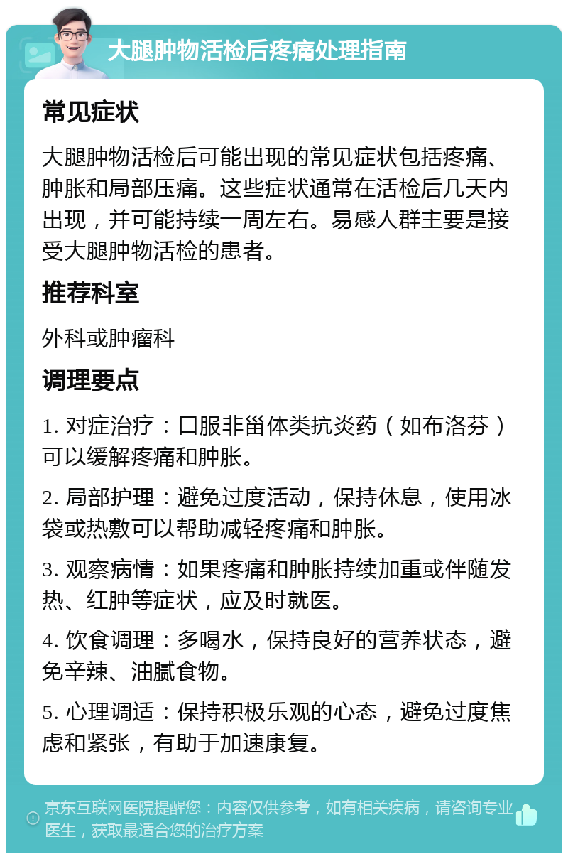 大腿肿物活检后疼痛处理指南 常见症状 大腿肿物活检后可能出现的常见症状包括疼痛、肿胀和局部压痛。这些症状通常在活检后几天内出现，并可能持续一周左右。易感人群主要是接受大腿肿物活检的患者。 推荐科室 外科或肿瘤科 调理要点 1. 对症治疗：口服非甾体类抗炎药（如布洛芬）可以缓解疼痛和肿胀。 2. 局部护理：避免过度活动，保持休息，使用冰袋或热敷可以帮助减轻疼痛和肿胀。 3. 观察病情：如果疼痛和肿胀持续加重或伴随发热、红肿等症状，应及时就医。 4. 饮食调理：多喝水，保持良好的营养状态，避免辛辣、油腻食物。 5. 心理调适：保持积极乐观的心态，避免过度焦虑和紧张，有助于加速康复。