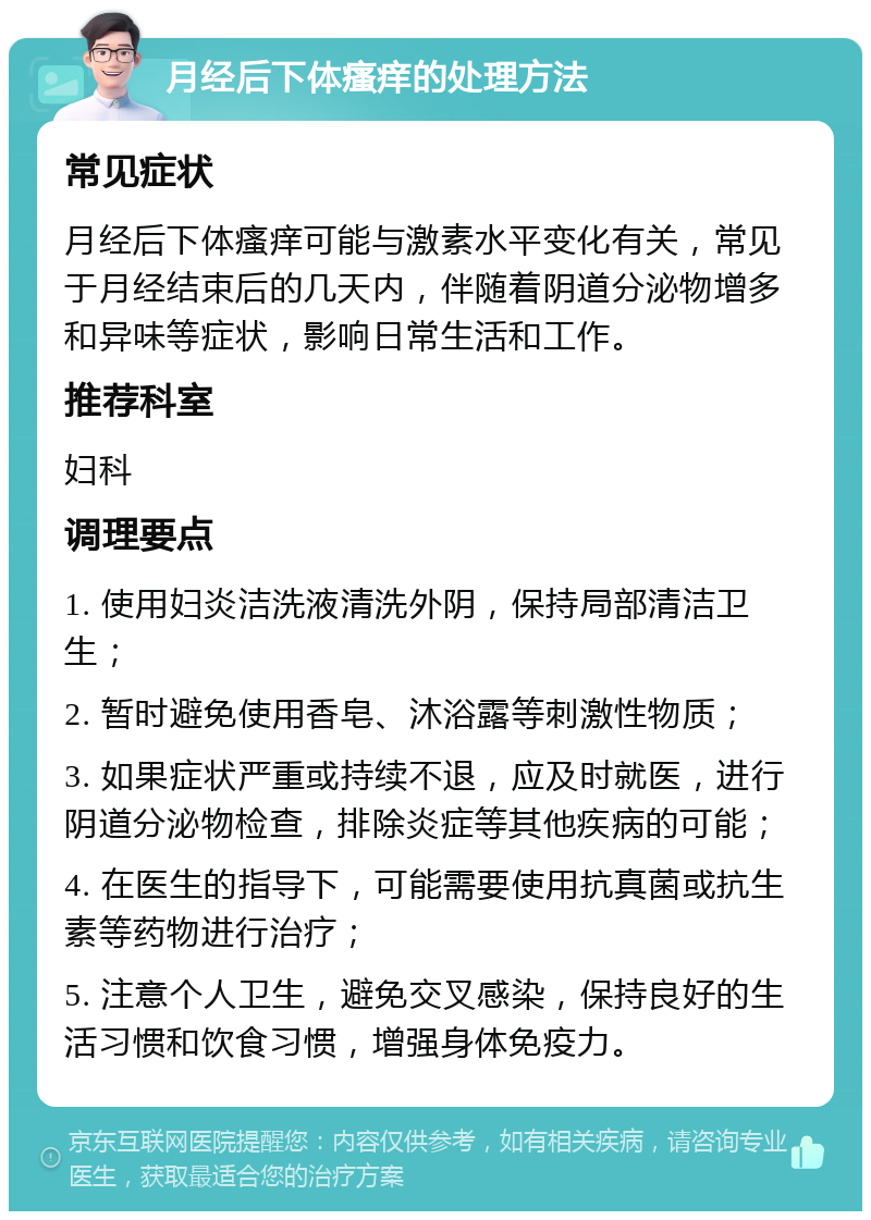 月经后下体瘙痒的处理方法 常见症状 月经后下体瘙痒可能与激素水平变化有关，常见于月经结束后的几天内，伴随着阴道分泌物增多和异味等症状，影响日常生活和工作。 推荐科室 妇科 调理要点 1. 使用妇炎洁洗液清洗外阴，保持局部清洁卫生； 2. 暂时避免使用香皂、沐浴露等刺激性物质； 3. 如果症状严重或持续不退，应及时就医，进行阴道分泌物检查，排除炎症等其他疾病的可能； 4. 在医生的指导下，可能需要使用抗真菌或抗生素等药物进行治疗； 5. 注意个人卫生，避免交叉感染，保持良好的生活习惯和饮食习惯，增强身体免疫力。