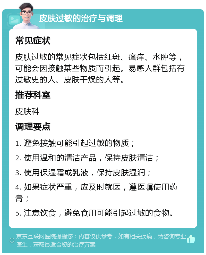 皮肤过敏的治疗与调理 常见症状 皮肤过敏的常见症状包括红斑、瘙痒、水肿等，可能会因接触某些物质而引起。易感人群包括有过敏史的人、皮肤干燥的人等。 推荐科室 皮肤科 调理要点 1. 避免接触可能引起过敏的物质； 2. 使用温和的清洁产品，保持皮肤清洁； 3. 使用保湿霜或乳液，保持皮肤湿润； 4. 如果症状严重，应及时就医，遵医嘱使用药膏； 5. 注意饮食，避免食用可能引起过敏的食物。