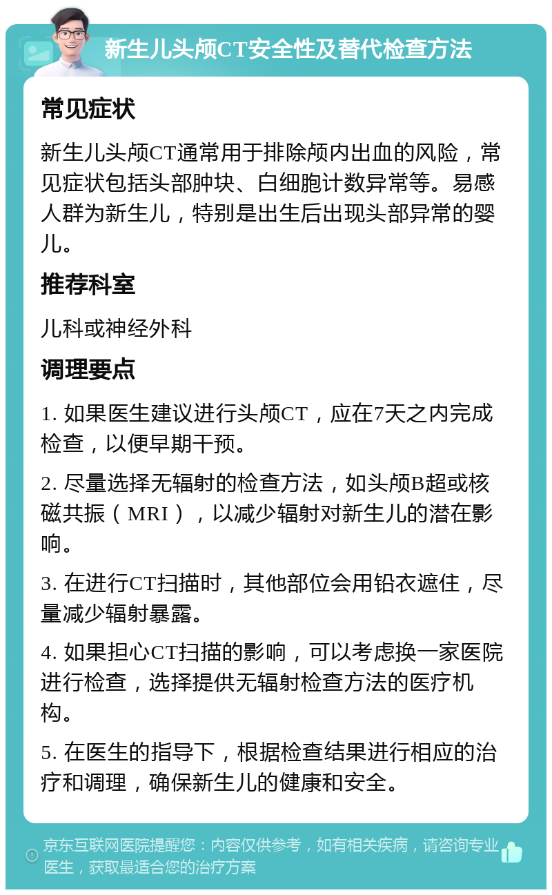 新生儿头颅CT安全性及替代检查方法 常见症状 新生儿头颅CT通常用于排除颅内出血的风险，常见症状包括头部肿块、白细胞计数异常等。易感人群为新生儿，特别是出生后出现头部异常的婴儿。 推荐科室 儿科或神经外科 调理要点 1. 如果医生建议进行头颅CT，应在7天之内完成检查，以便早期干预。 2. 尽量选择无辐射的检查方法，如头颅B超或核磁共振（MRI），以减少辐射对新生儿的潜在影响。 3. 在进行CT扫描时，其他部位会用铅衣遮住，尽量减少辐射暴露。 4. 如果担心CT扫描的影响，可以考虑换一家医院进行检查，选择提供无辐射检查方法的医疗机构。 5. 在医生的指导下，根据检查结果进行相应的治疗和调理，确保新生儿的健康和安全。