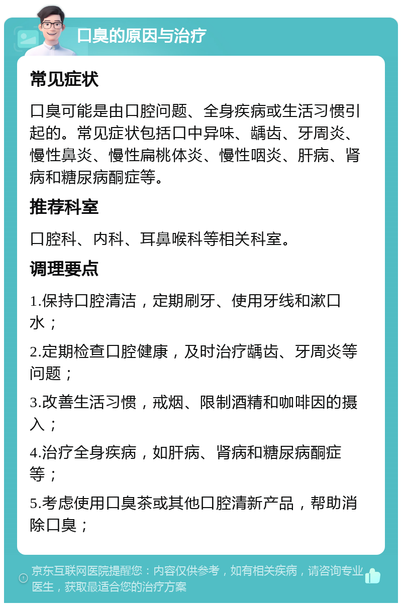 口臭的原因与治疗 常见症状 口臭可能是由口腔问题、全身疾病或生活习惯引起的。常见症状包括口中异味、龋齿、牙周炎、慢性鼻炎、慢性扁桃体炎、慢性咽炎、肝病、肾病和糖尿病酮症等。 推荐科室 口腔科、内科、耳鼻喉科等相关科室。 调理要点 1.保持口腔清洁，定期刷牙、使用牙线和漱口水； 2.定期检查口腔健康，及时治疗龋齿、牙周炎等问题； 3.改善生活习惯，戒烟、限制酒精和咖啡因的摄入； 4.治疗全身疾病，如肝病、肾病和糖尿病酮症等； 5.考虑使用口臭茶或其他口腔清新产品，帮助消除口臭；