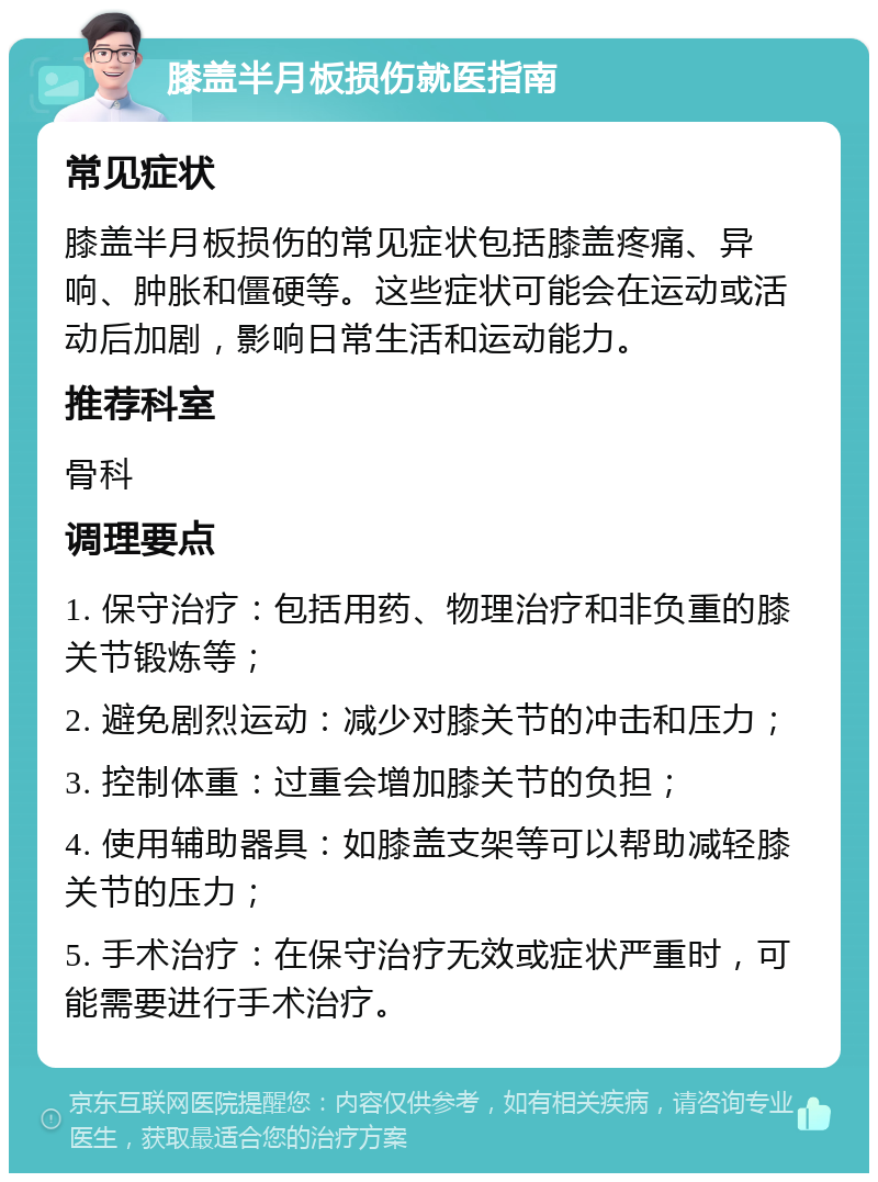 膝盖半月板损伤就医指南 常见症状 膝盖半月板损伤的常见症状包括膝盖疼痛、异响、肿胀和僵硬等。这些症状可能会在运动或活动后加剧，影响日常生活和运动能力。 推荐科室 骨科 调理要点 1. 保守治疗：包括用药、物理治疗和非负重的膝关节锻炼等； 2. 避免剧烈运动：减少对膝关节的冲击和压力； 3. 控制体重：过重会增加膝关节的负担； 4. 使用辅助器具：如膝盖支架等可以帮助减轻膝关节的压力； 5. 手术治疗：在保守治疗无效或症状严重时，可能需要进行手术治疗。