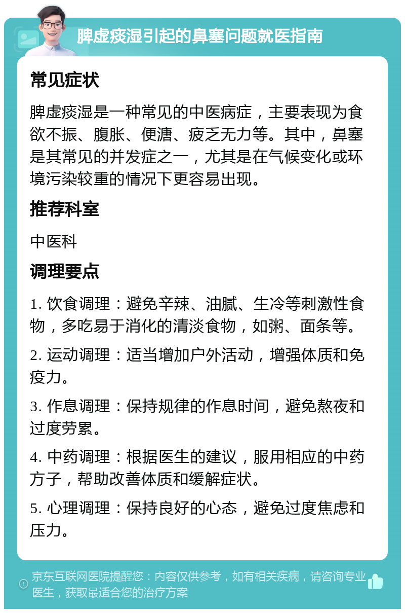 脾虚痰湿引起的鼻塞问题就医指南 常见症状 脾虚痰湿是一种常见的中医病症，主要表现为食欲不振、腹胀、便溏、疲乏无力等。其中，鼻塞是其常见的并发症之一，尤其是在气候变化或环境污染较重的情况下更容易出现。 推荐科室 中医科 调理要点 1. 饮食调理：避免辛辣、油腻、生冷等刺激性食物，多吃易于消化的清淡食物，如粥、面条等。 2. 运动调理：适当增加户外活动，增强体质和免疫力。 3. 作息调理：保持规律的作息时间，避免熬夜和过度劳累。 4. 中药调理：根据医生的建议，服用相应的中药方子，帮助改善体质和缓解症状。 5. 心理调理：保持良好的心态，避免过度焦虑和压力。