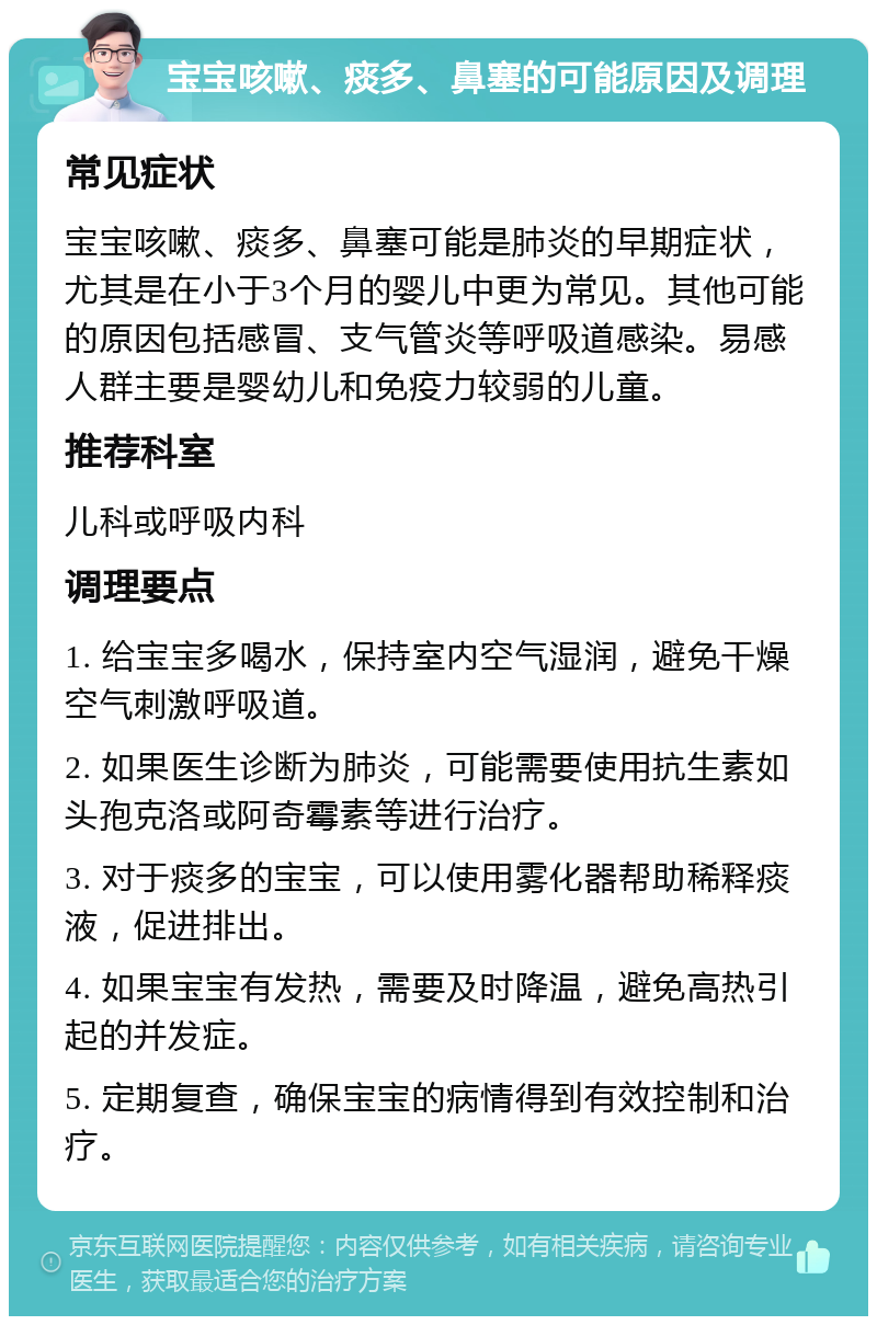 宝宝咳嗽、痰多、鼻塞的可能原因及调理 常见症状 宝宝咳嗽、痰多、鼻塞可能是肺炎的早期症状，尤其是在小于3个月的婴儿中更为常见。其他可能的原因包括感冒、支气管炎等呼吸道感染。易感人群主要是婴幼儿和免疫力较弱的儿童。 推荐科室 儿科或呼吸内科 调理要点 1. 给宝宝多喝水，保持室内空气湿润，避免干燥空气刺激呼吸道。 2. 如果医生诊断为肺炎，可能需要使用抗生素如头孢克洛或阿奇霉素等进行治疗。 3. 对于痰多的宝宝，可以使用雾化器帮助稀释痰液，促进排出。 4. 如果宝宝有发热，需要及时降温，避免高热引起的并发症。 5. 定期复查，确保宝宝的病情得到有效控制和治疗。