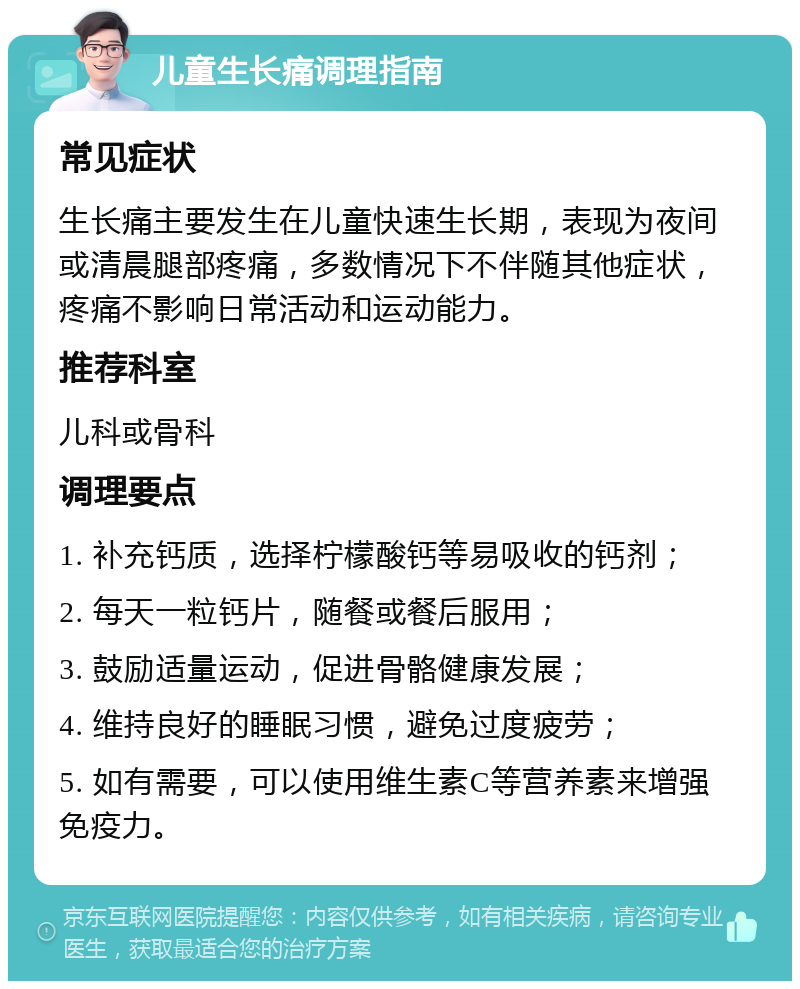 儿童生长痛调理指南 常见症状 生长痛主要发生在儿童快速生长期，表现为夜间或清晨腿部疼痛，多数情况下不伴随其他症状，疼痛不影响日常活动和运动能力。 推荐科室 儿科或骨科 调理要点 1. 补充钙质，选择柠檬酸钙等易吸收的钙剂； 2. 每天一粒钙片，随餐或餐后服用； 3. 鼓励适量运动，促进骨骼健康发展； 4. 维持良好的睡眠习惯，避免过度疲劳； 5. 如有需要，可以使用维生素C等营养素来增强免疫力。