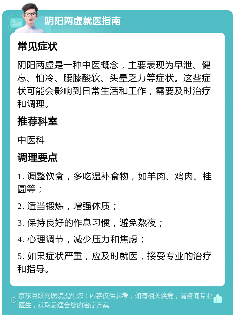 阴阳两虚就医指南 常见症状 阴阳两虚是一种中医概念，主要表现为早泄、健忘、怕冷、腰膝酸软、头晕乏力等症状。这些症状可能会影响到日常生活和工作，需要及时治疗和调理。 推荐科室 中医科 调理要点 1. 调整饮食，多吃温补食物，如羊肉、鸡肉、桂圆等； 2. 适当锻炼，增强体质； 3. 保持良好的作息习惯，避免熬夜； 4. 心理调节，减少压力和焦虑； 5. 如果症状严重，应及时就医，接受专业的治疗和指导。