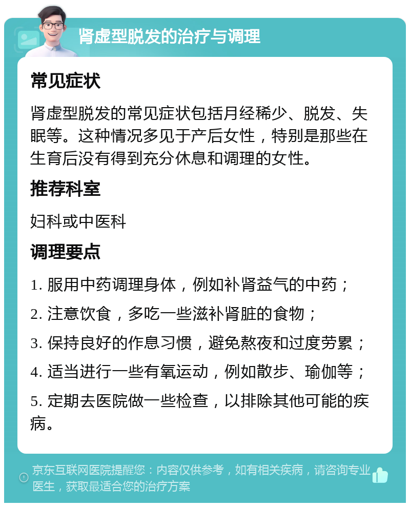 肾虚型脱发的治疗与调理 常见症状 肾虚型脱发的常见症状包括月经稀少、脱发、失眠等。这种情况多见于产后女性，特别是那些在生育后没有得到充分休息和调理的女性。 推荐科室 妇科或中医科 调理要点 1. 服用中药调理身体，例如补肾益气的中药； 2. 注意饮食，多吃一些滋补肾脏的食物； 3. 保持良好的作息习惯，避免熬夜和过度劳累； 4. 适当进行一些有氧运动，例如散步、瑜伽等； 5. 定期去医院做一些检查，以排除其他可能的疾病。