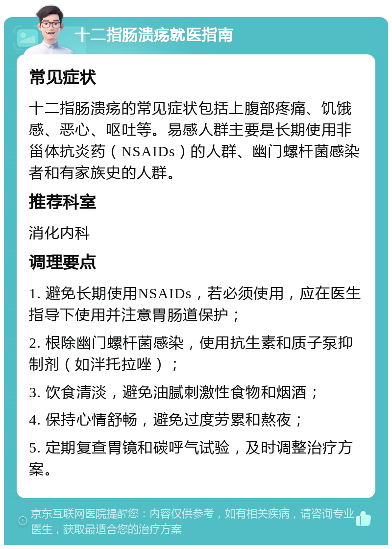 十二指肠溃疡就医指南 常见症状 十二指肠溃疡的常见症状包括上腹部疼痛、饥饿感、恶心、呕吐等。易感人群主要是长期使用非甾体抗炎药（NSAIDs）的人群、幽门螺杆菌感染者和有家族史的人群。 推荐科室 消化内科 调理要点 1. 避免长期使用NSAIDs，若必须使用，应在医生指导下使用并注意胃肠道保护； 2. 根除幽门螺杆菌感染，使用抗生素和质子泵抑制剂（如泮托拉唑）； 3. 饮食清淡，避免油腻刺激性食物和烟酒； 4. 保持心情舒畅，避免过度劳累和熬夜； 5. 定期复查胃镜和碳呼气试验，及时调整治疗方案。