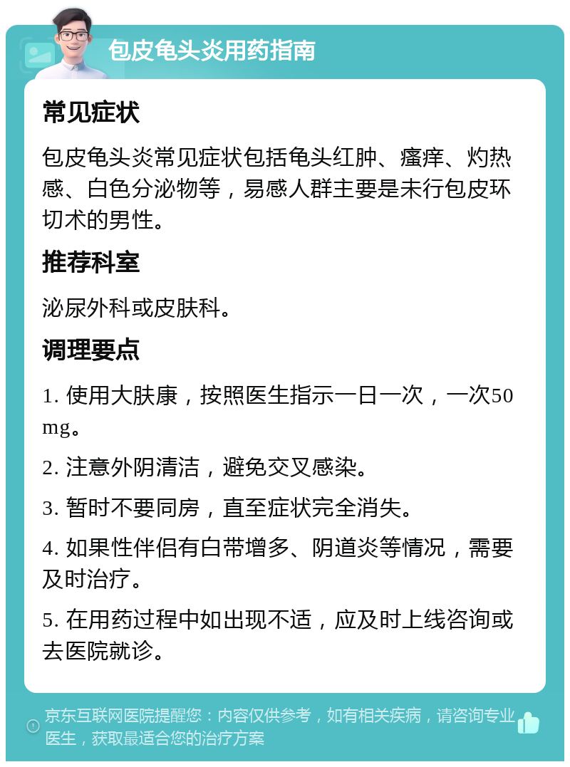 包皮龟头炎用药指南 常见症状 包皮龟头炎常见症状包括龟头红肿、瘙痒、灼热感、白色分泌物等，易感人群主要是未行包皮环切术的男性。 推荐科室 泌尿外科或皮肤科。 调理要点 1. 使用大肤康，按照医生指示一日一次，一次50mg。 2. 注意外阴清洁，避免交叉感染。 3. 暂时不要同房，直至症状完全消失。 4. 如果性伴侣有白带增多、阴道炎等情况，需要及时治疗。 5. 在用药过程中如出现不适，应及时上线咨询或去医院就诊。