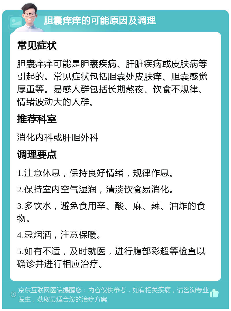 胆囊痒痒的可能原因及调理 常见症状 胆囊痒痒可能是胆囊疾病、肝脏疾病或皮肤病等引起的。常见症状包括胆囊处皮肤痒、胆囊感觉厚重等。易感人群包括长期熬夜、饮食不规律、情绪波动大的人群。 推荐科室 消化内科或肝胆外科 调理要点 1.注意休息，保持良好情绪，规律作息。 2.保持室内空气湿润，清淡饮食易消化。 3.多饮水，避免食用辛、酸、麻、辣、油炸的食物。 4.忌烟酒，注意保暖。 5.如有不适，及时就医，进行腹部彩超等检查以确诊并进行相应治疗。