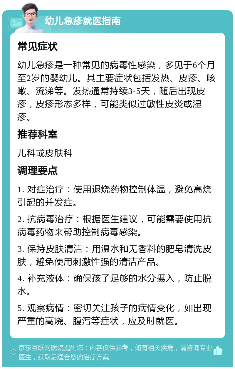 幼儿急疹就医指南 常见症状 幼儿急疹是一种常见的病毒性感染，多见于6个月至2岁的婴幼儿。其主要症状包括发热、皮疹、咳嗽、流涕等。发热通常持续3-5天，随后出现皮疹，皮疹形态多样，可能类似过敏性皮炎或湿疹。 推荐科室 儿科或皮肤科 调理要点 1. 对症治疗：使用退烧药物控制体温，避免高烧引起的并发症。 2. 抗病毒治疗：根据医生建议，可能需要使用抗病毒药物来帮助控制病毒感染。 3. 保持皮肤清洁：用温水和无香料的肥皂清洗皮肤，避免使用刺激性强的清洁产品。 4. 补充液体：确保孩子足够的水分摄入，防止脱水。 5. 观察病情：密切关注孩子的病情变化，如出现严重的高烧、腹泻等症状，应及时就医。