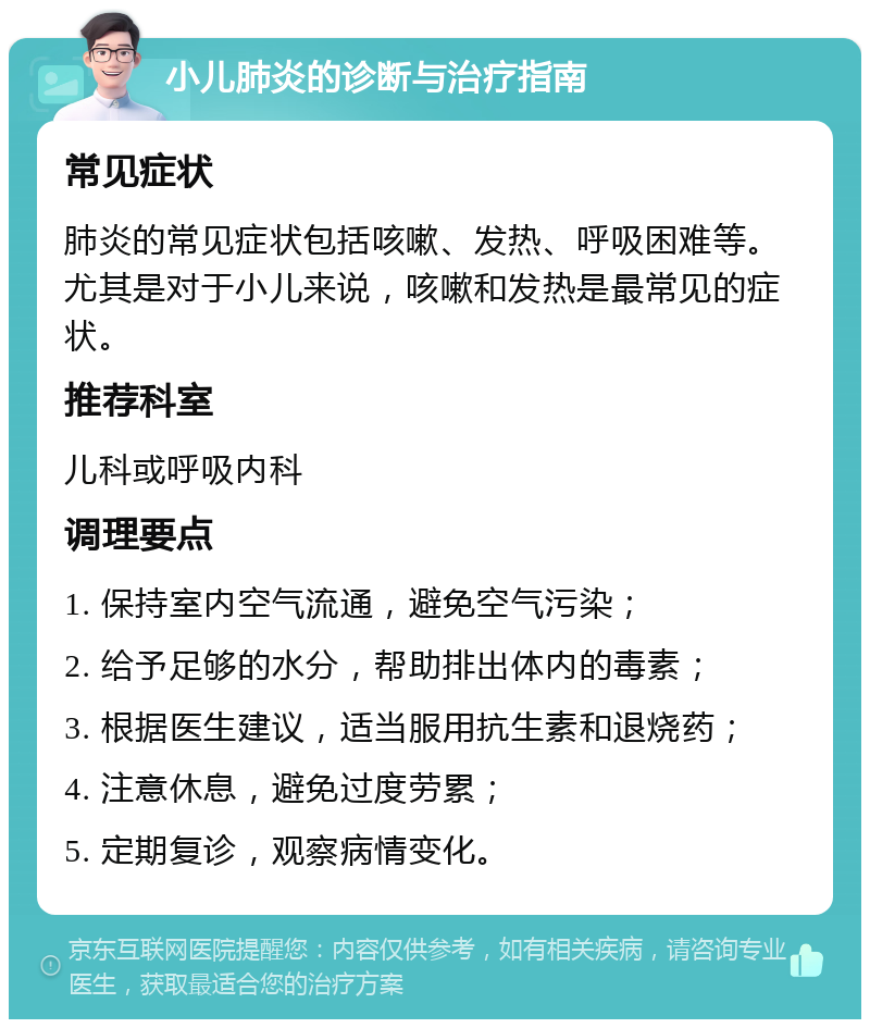 小儿肺炎的诊断与治疗指南 常见症状 肺炎的常见症状包括咳嗽、发热、呼吸困难等。尤其是对于小儿来说，咳嗽和发热是最常见的症状。 推荐科室 儿科或呼吸内科 调理要点 1. 保持室内空气流通，避免空气污染； 2. 给予足够的水分，帮助排出体内的毒素； 3. 根据医生建议，适当服用抗生素和退烧药； 4. 注意休息，避免过度劳累； 5. 定期复诊，观察病情变化。