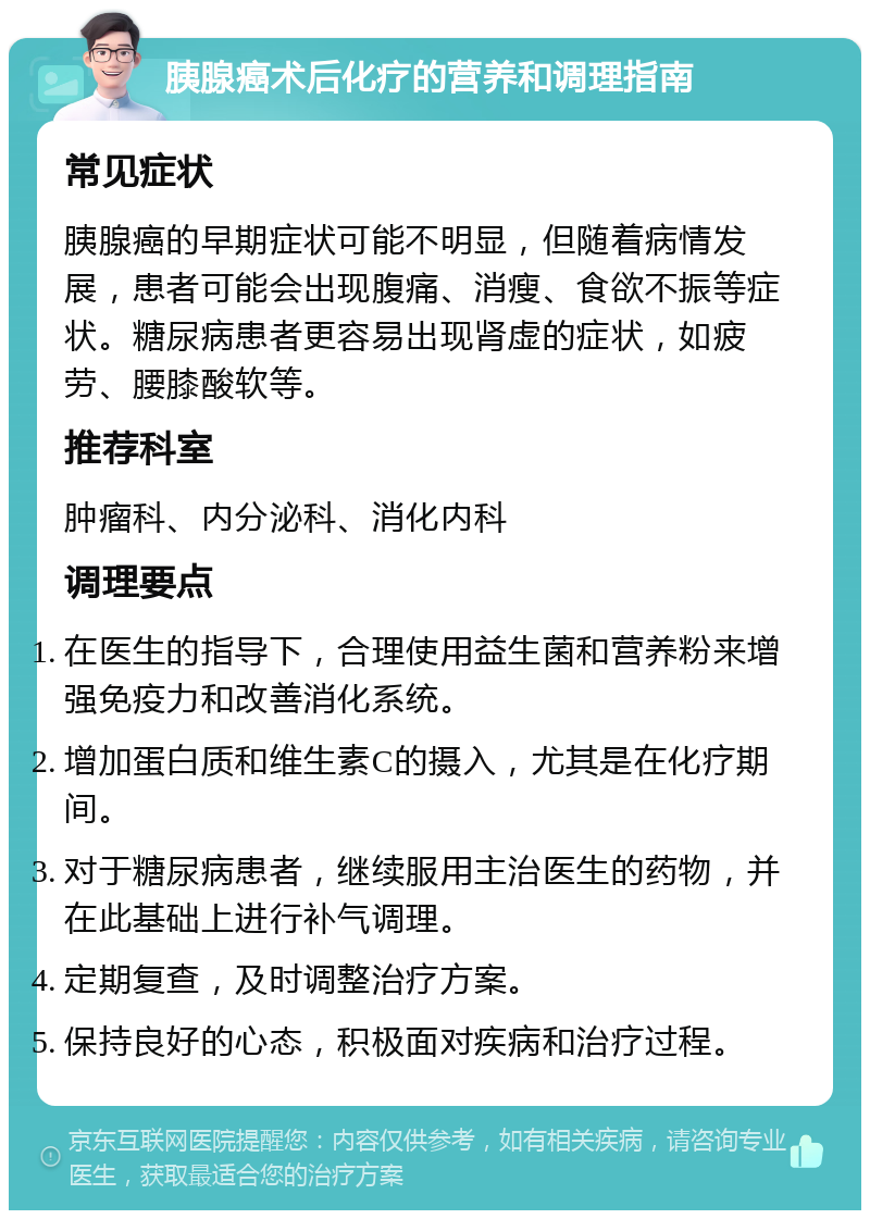 胰腺癌术后化疗的营养和调理指南 常见症状 胰腺癌的早期症状可能不明显，但随着病情发展，患者可能会出现腹痛、消瘦、食欲不振等症状。糖尿病患者更容易出现肾虚的症状，如疲劳、腰膝酸软等。 推荐科室 肿瘤科、内分泌科、消化内科 调理要点 在医生的指导下，合理使用益生菌和营养粉来增强免疫力和改善消化系统。 增加蛋白质和维生素C的摄入，尤其是在化疗期间。 对于糖尿病患者，继续服用主治医生的药物，并在此基础上进行补气调理。 定期复查，及时调整治疗方案。 保持良好的心态，积极面对疾病和治疗过程。