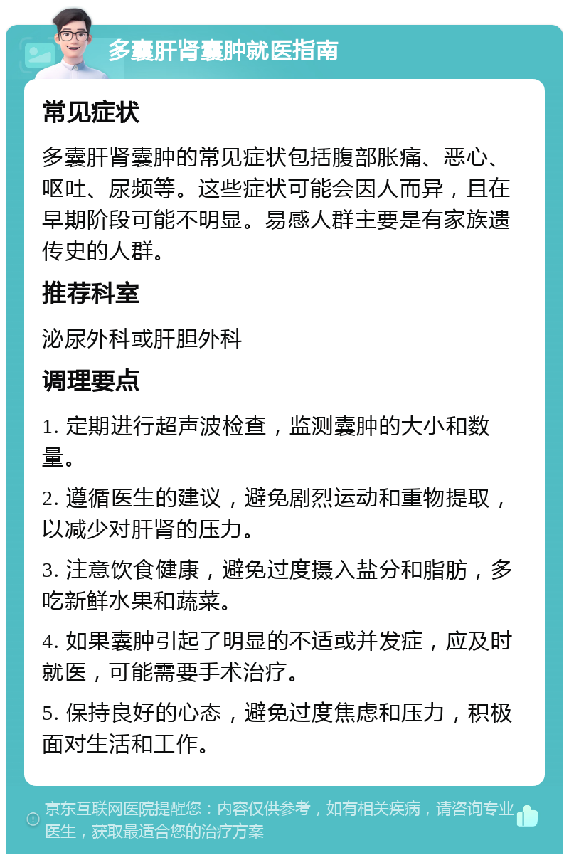 多囊肝肾囊肿就医指南 常见症状 多囊肝肾囊肿的常见症状包括腹部胀痛、恶心、呕吐、尿频等。这些症状可能会因人而异，且在早期阶段可能不明显。易感人群主要是有家族遗传史的人群。 推荐科室 泌尿外科或肝胆外科 调理要点 1. 定期进行超声波检查，监测囊肿的大小和数量。 2. 遵循医生的建议，避免剧烈运动和重物提取，以减少对肝肾的压力。 3. 注意饮食健康，避免过度摄入盐分和脂肪，多吃新鲜水果和蔬菜。 4. 如果囊肿引起了明显的不适或并发症，应及时就医，可能需要手术治疗。 5. 保持良好的心态，避免过度焦虑和压力，积极面对生活和工作。