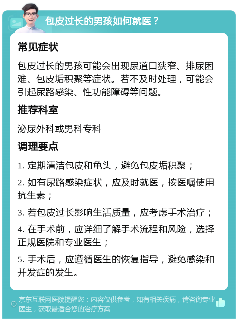 包皮过长的男孩如何就医？ 常见症状 包皮过长的男孩可能会出现尿道口狭窄、排尿困难、包皮垢积聚等症状。若不及时处理，可能会引起尿路感染、性功能障碍等问题。 推荐科室 泌尿外科或男科专科 调理要点 1. 定期清洁包皮和龟头，避免包皮垢积聚； 2. 如有尿路感染症状，应及时就医，按医嘱使用抗生素； 3. 若包皮过长影响生活质量，应考虑手术治疗； 4. 在手术前，应详细了解手术流程和风险，选择正规医院和专业医生； 5. 手术后，应遵循医生的恢复指导，避免感染和并发症的发生。