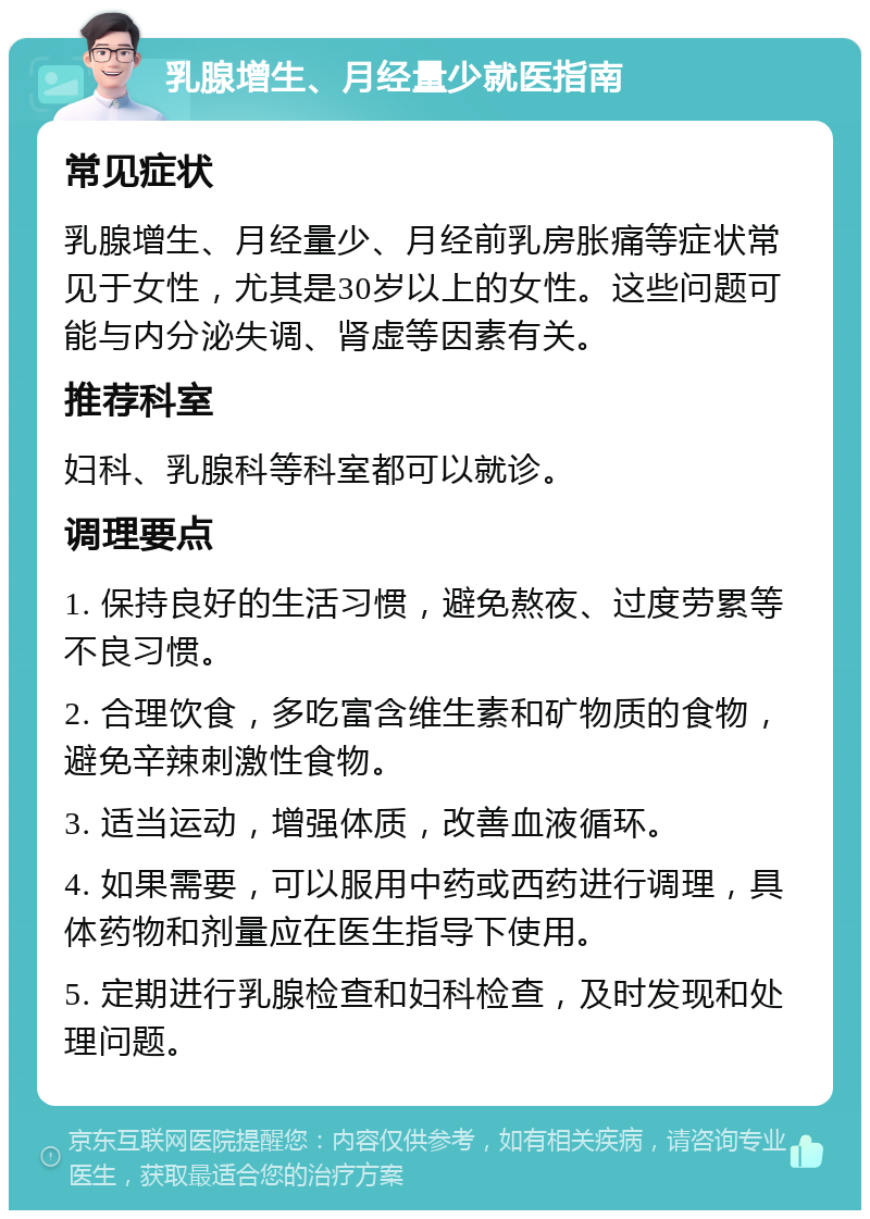 乳腺增生、月经量少就医指南 常见症状 乳腺增生、月经量少、月经前乳房胀痛等症状常见于女性，尤其是30岁以上的女性。这些问题可能与内分泌失调、肾虚等因素有关。 推荐科室 妇科、乳腺科等科室都可以就诊。 调理要点 1. 保持良好的生活习惯，避免熬夜、过度劳累等不良习惯。 2. 合理饮食，多吃富含维生素和矿物质的食物，避免辛辣刺激性食物。 3. 适当运动，增强体质，改善血液循环。 4. 如果需要，可以服用中药或西药进行调理，具体药物和剂量应在医生指导下使用。 5. 定期进行乳腺检查和妇科检查，及时发现和处理问题。