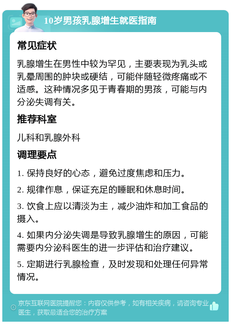 10岁男孩乳腺增生就医指南 常见症状 乳腺增生在男性中较为罕见，主要表现为乳头或乳晕周围的肿块或硬结，可能伴随轻微疼痛或不适感。这种情况多见于青春期的男孩，可能与内分泌失调有关。 推荐科室 儿科和乳腺外科 调理要点 1. 保持良好的心态，避免过度焦虑和压力。 2. 规律作息，保证充足的睡眠和休息时间。 3. 饮食上应以清淡为主，减少油炸和加工食品的摄入。 4. 如果内分泌失调是导致乳腺增生的原因，可能需要内分泌科医生的进一步评估和治疗建议。 5. 定期进行乳腺检查，及时发现和处理任何异常情况。