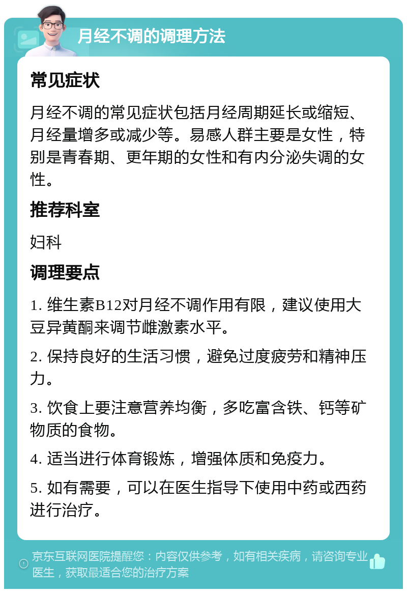 月经不调的调理方法 常见症状 月经不调的常见症状包括月经周期延长或缩短、月经量增多或减少等。易感人群主要是女性，特别是青春期、更年期的女性和有内分泌失调的女性。 推荐科室 妇科 调理要点 1. 维生素B12对月经不调作用有限，建议使用大豆异黄酮来调节雌激素水平。 2. 保持良好的生活习惯，避免过度疲劳和精神压力。 3. 饮食上要注意营养均衡，多吃富含铁、钙等矿物质的食物。 4. 适当进行体育锻炼，增强体质和免疫力。 5. 如有需要，可以在医生指导下使用中药或西药进行治疗。