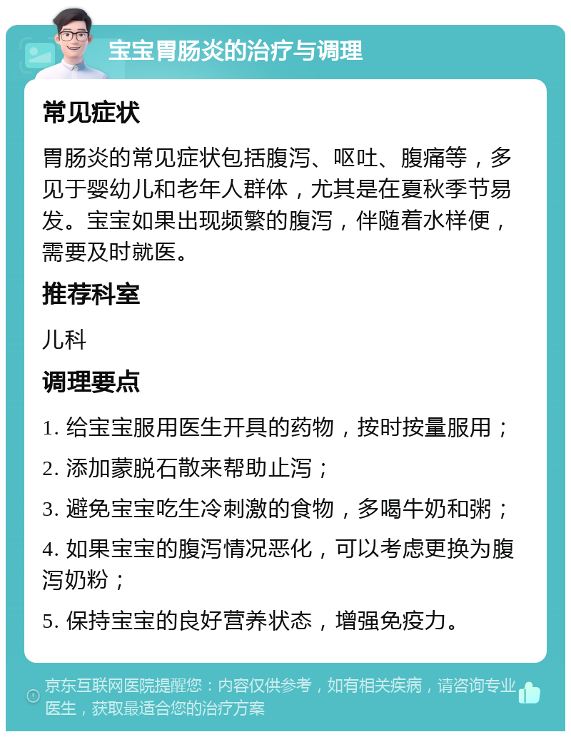 宝宝胃肠炎的治疗与调理 常见症状 胃肠炎的常见症状包括腹泻、呕吐、腹痛等，多见于婴幼儿和老年人群体，尤其是在夏秋季节易发。宝宝如果出现频繁的腹泻，伴随着水样便，需要及时就医。 推荐科室 儿科 调理要点 1. 给宝宝服用医生开具的药物，按时按量服用； 2. 添加蒙脱石散来帮助止泻； 3. 避免宝宝吃生冷刺激的食物，多喝牛奶和粥； 4. 如果宝宝的腹泻情况恶化，可以考虑更换为腹泻奶粉； 5. 保持宝宝的良好营养状态，增强免疫力。