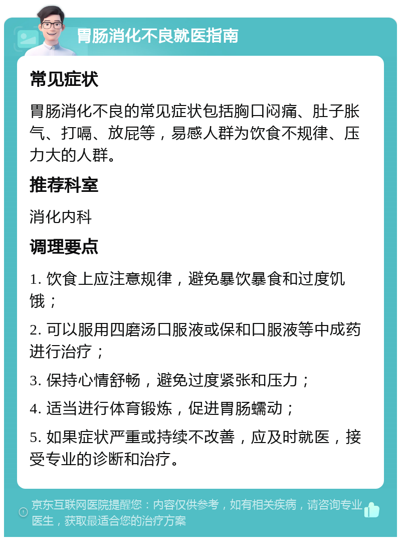 胃肠消化不良就医指南 常见症状 胃肠消化不良的常见症状包括胸口闷痛、肚子胀气、打嗝、放屁等，易感人群为饮食不规律、压力大的人群。 推荐科室 消化内科 调理要点 1. 饮食上应注意规律，避免暴饮暴食和过度饥饿； 2. 可以服用四磨汤口服液或保和口服液等中成药进行治疗； 3. 保持心情舒畅，避免过度紧张和压力； 4. 适当进行体育锻炼，促进胃肠蠕动； 5. 如果症状严重或持续不改善，应及时就医，接受专业的诊断和治疗。