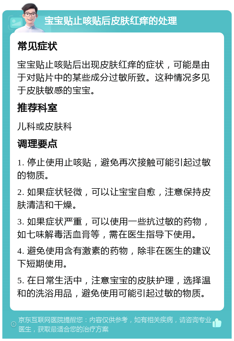 宝宝贴止咳贴后皮肤红痒的处理 常见症状 宝宝贴止咳贴后出现皮肤红痒的症状，可能是由于对贴片中的某些成分过敏所致。这种情况多见于皮肤敏感的宝宝。 推荐科室 儿科或皮肤科 调理要点 1. 停止使用止咳贴，避免再次接触可能引起过敏的物质。 2. 如果症状轻微，可以让宝宝自愈，注意保持皮肤清洁和干燥。 3. 如果症状严重，可以使用一些抗过敏的药物，如七味解毒活血膏等，需在医生指导下使用。 4. 避免使用含有激素的药物，除非在医生的建议下短期使用。 5. 在日常生活中，注意宝宝的皮肤护理，选择温和的洗浴用品，避免使用可能引起过敏的物质。