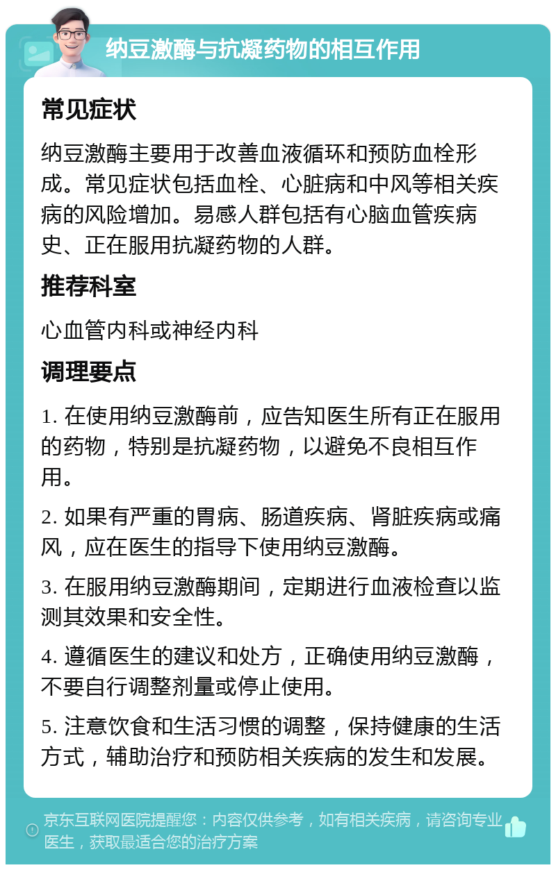 纳豆激酶与抗凝药物的相互作用 常见症状 纳豆激酶主要用于改善血液循环和预防血栓形成。常见症状包括血栓、心脏病和中风等相关疾病的风险增加。易感人群包括有心脑血管疾病史、正在服用抗凝药物的人群。 推荐科室 心血管内科或神经内科 调理要点 1. 在使用纳豆激酶前，应告知医生所有正在服用的药物，特别是抗凝药物，以避免不良相互作用。 2. 如果有严重的胃病、肠道疾病、肾脏疾病或痛风，应在医生的指导下使用纳豆激酶。 3. 在服用纳豆激酶期间，定期进行血液检查以监测其效果和安全性。 4. 遵循医生的建议和处方，正确使用纳豆激酶，不要自行调整剂量或停止使用。 5. 注意饮食和生活习惯的调整，保持健康的生活方式，辅助治疗和预防相关疾病的发生和发展。