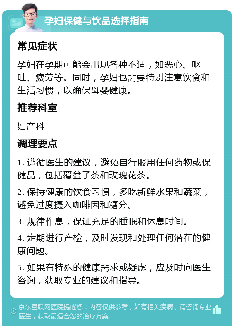 孕妇保健与饮品选择指南 常见症状 孕妇在孕期可能会出现各种不适，如恶心、呕吐、疲劳等。同时，孕妇也需要特别注意饮食和生活习惯，以确保母婴健康。 推荐科室 妇产科 调理要点 1. 遵循医生的建议，避免自行服用任何药物或保健品，包括覆盆子茶和玫瑰花茶。 2. 保持健康的饮食习惯，多吃新鲜水果和蔬菜，避免过度摄入咖啡因和糖分。 3. 规律作息，保证充足的睡眠和休息时间。 4. 定期进行产检，及时发现和处理任何潜在的健康问题。 5. 如果有特殊的健康需求或疑虑，应及时向医生咨询，获取专业的建议和指导。