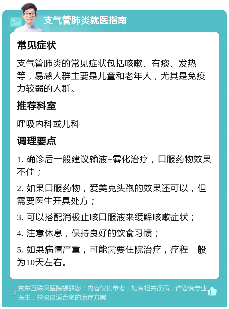 支气管肺炎就医指南 常见症状 支气管肺炎的常见症状包括咳嗽、有痰、发热等，易感人群主要是儿童和老年人，尤其是免疫力较弱的人群。 推荐科室 呼吸内科或儿科 调理要点 1. 确诊后一般建议输液+雾化治疗，口服药物效果不佳； 2. 如果口服药物，爱美克头孢的效果还可以，但需要医生开具处方； 3. 可以搭配消极止咳口服液来缓解咳嗽症状； 4. 注意休息，保持良好的饮食习惯； 5. 如果病情严重，可能需要住院治疗，疗程一般为10天左右。