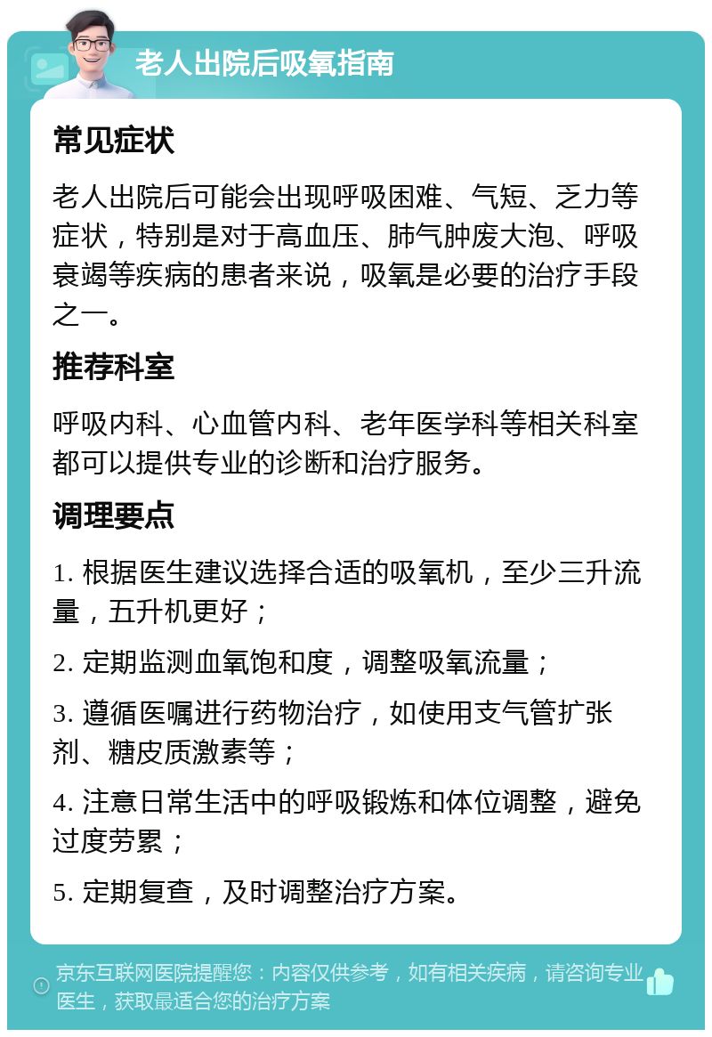 老人出院后吸氧指南 常见症状 老人出院后可能会出现呼吸困难、气短、乏力等症状，特别是对于高血压、肺气肿废大泡、呼吸衰竭等疾病的患者来说，吸氧是必要的治疗手段之一。 推荐科室 呼吸内科、心血管内科、老年医学科等相关科室都可以提供专业的诊断和治疗服务。 调理要点 1. 根据医生建议选择合适的吸氧机，至少三升流量，五升机更好； 2. 定期监测血氧饱和度，调整吸氧流量； 3. 遵循医嘱进行药物治疗，如使用支气管扩张剂、糖皮质激素等； 4. 注意日常生活中的呼吸锻炼和体位调整，避免过度劳累； 5. 定期复查，及时调整治疗方案。