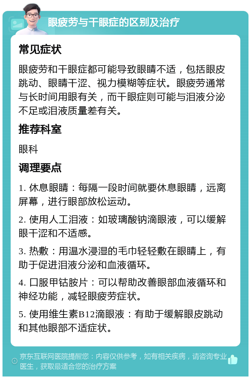 眼疲劳与干眼症的区别及治疗 常见症状 眼疲劳和干眼症都可能导致眼睛不适，包括眼皮跳动、眼睛干涩、视力模糊等症状。眼疲劳通常与长时间用眼有关，而干眼症则可能与泪液分泌不足或泪液质量差有关。 推荐科室 眼科 调理要点 1. 休息眼睛：每隔一段时间就要休息眼睛，远离屏幕，进行眼部放松运动。 2. 使用人工泪液：如玻璃酸钠滴眼液，可以缓解眼干涩和不适感。 3. 热敷：用温水浸湿的毛巾轻轻敷在眼睛上，有助于促进泪液分泌和血液循环。 4. 口服甲钴胺片：可以帮助改善眼部血液循环和神经功能，减轻眼疲劳症状。 5. 使用维生素B12滴眼液：有助于缓解眼皮跳动和其他眼部不适症状。