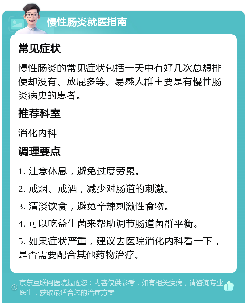 慢性肠炎就医指南 常见症状 慢性肠炎的常见症状包括一天中有好几次总想排便却没有、放屁多等。易感人群主要是有慢性肠炎病史的患者。 推荐科室 消化内科 调理要点 1. 注意休息，避免过度劳累。 2. 戒烟、戒酒，减少对肠道的刺激。 3. 清淡饮食，避免辛辣刺激性食物。 4. 可以吃益生菌来帮助调节肠道菌群平衡。 5. 如果症状严重，建议去医院消化内科看一下，是否需要配合其他药物治疗。