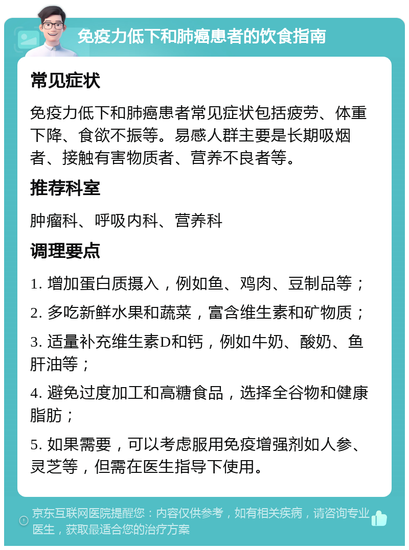 免疫力低下和肺癌患者的饮食指南 常见症状 免疫力低下和肺癌患者常见症状包括疲劳、体重下降、食欲不振等。易感人群主要是长期吸烟者、接触有害物质者、营养不良者等。 推荐科室 肿瘤科、呼吸内科、营养科 调理要点 1. 增加蛋白质摄入，例如鱼、鸡肉、豆制品等； 2. 多吃新鲜水果和蔬菜，富含维生素和矿物质； 3. 适量补充维生素D和钙，例如牛奶、酸奶、鱼肝油等； 4. 避免过度加工和高糖食品，选择全谷物和健康脂肪； 5. 如果需要，可以考虑服用免疫增强剂如人参、灵芝等，但需在医生指导下使用。