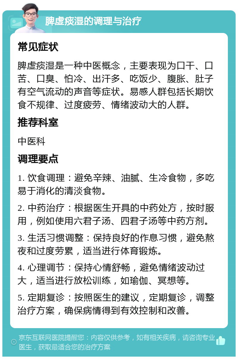 脾虚痰湿的调理与治疗 常见症状 脾虚痰湿是一种中医概念，主要表现为口干、口苦、口臭、怕冷、出汗多、吃饭少、腹胀、肚子有空气流动的声音等症状。易感人群包括长期饮食不规律、过度疲劳、情绪波动大的人群。 推荐科室 中医科 调理要点 1. 饮食调理：避免辛辣、油腻、生冷食物，多吃易于消化的清淡食物。 2. 中药治疗：根据医生开具的中药处方，按时服用，例如使用六君子汤、四君子汤等中药方剂。 3. 生活习惯调整：保持良好的作息习惯，避免熬夜和过度劳累，适当进行体育锻炼。 4. 心理调节：保持心情舒畅，避免情绪波动过大，适当进行放松训练，如瑜伽、冥想等。 5. 定期复诊：按照医生的建议，定期复诊，调整治疗方案，确保病情得到有效控制和改善。