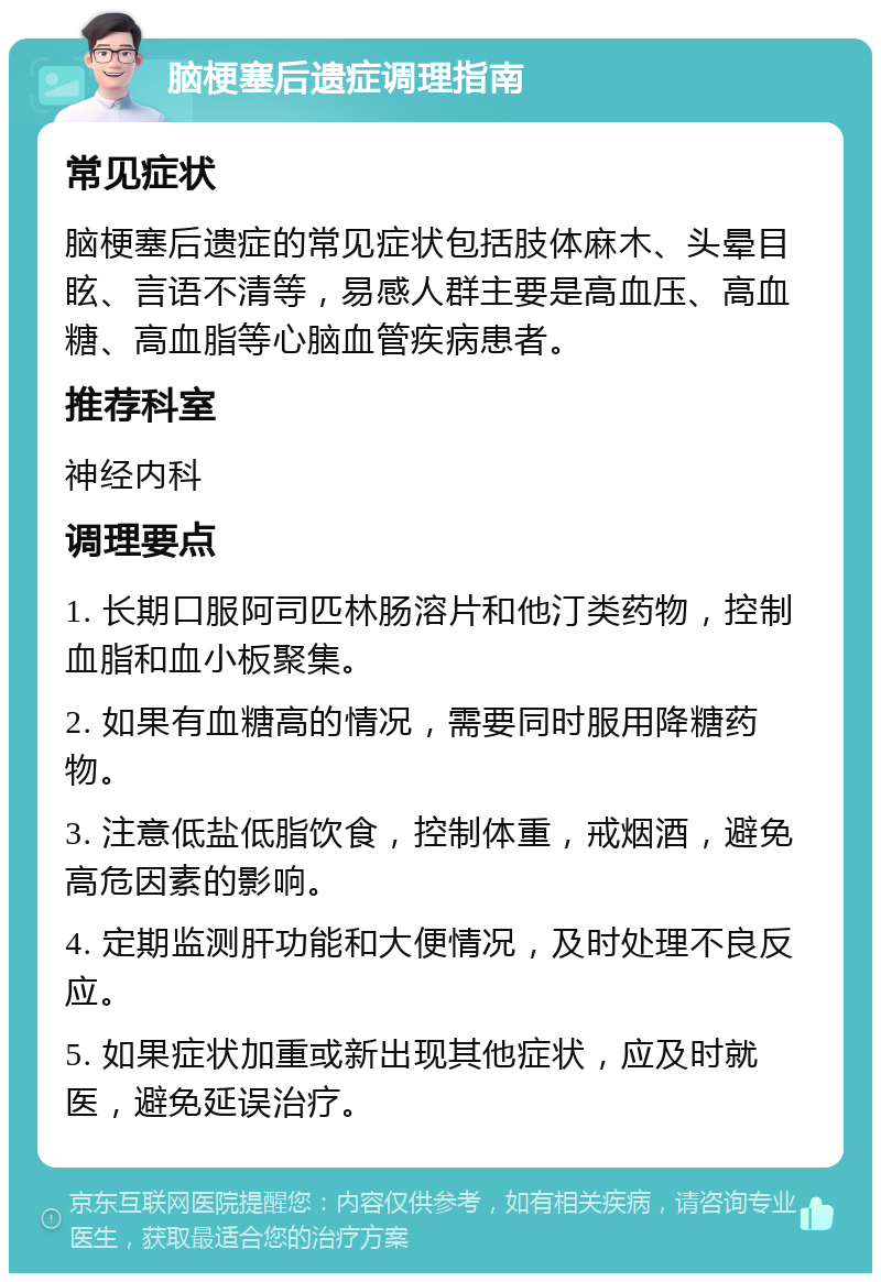 脑梗塞后遗症调理指南 常见症状 脑梗塞后遗症的常见症状包括肢体麻木、头晕目眩、言语不清等，易感人群主要是高血压、高血糖、高血脂等心脑血管疾病患者。 推荐科室 神经内科 调理要点 1. 长期口服阿司匹林肠溶片和他汀类药物，控制血脂和血小板聚集。 2. 如果有血糖高的情况，需要同时服用降糖药物。 3. 注意低盐低脂饮食，控制体重，戒烟酒，避免高危因素的影响。 4. 定期监测肝功能和大便情况，及时处理不良反应。 5. 如果症状加重或新出现其他症状，应及时就医，避免延误治疗。