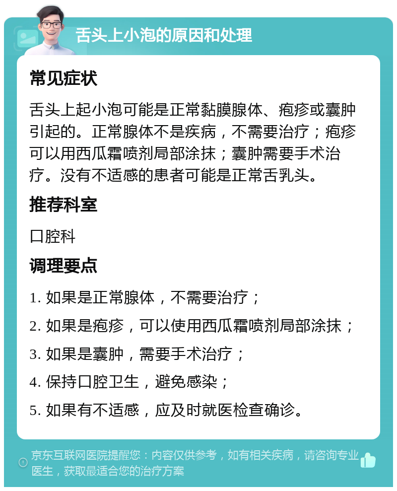 舌头上小泡的原因和处理 常见症状 舌头上起小泡可能是正常黏膜腺体、疱疹或囊肿引起的。正常腺体不是疾病，不需要治疗；疱疹可以用西瓜霜喷剂局部涂抹；囊肿需要手术治疗。没有不适感的患者可能是正常舌乳头。 推荐科室 口腔科 调理要点 1. 如果是正常腺体，不需要治疗； 2. 如果是疱疹，可以使用西瓜霜喷剂局部涂抹； 3. 如果是囊肿，需要手术治疗； 4. 保持口腔卫生，避免感染； 5. 如果有不适感，应及时就医检查确诊。