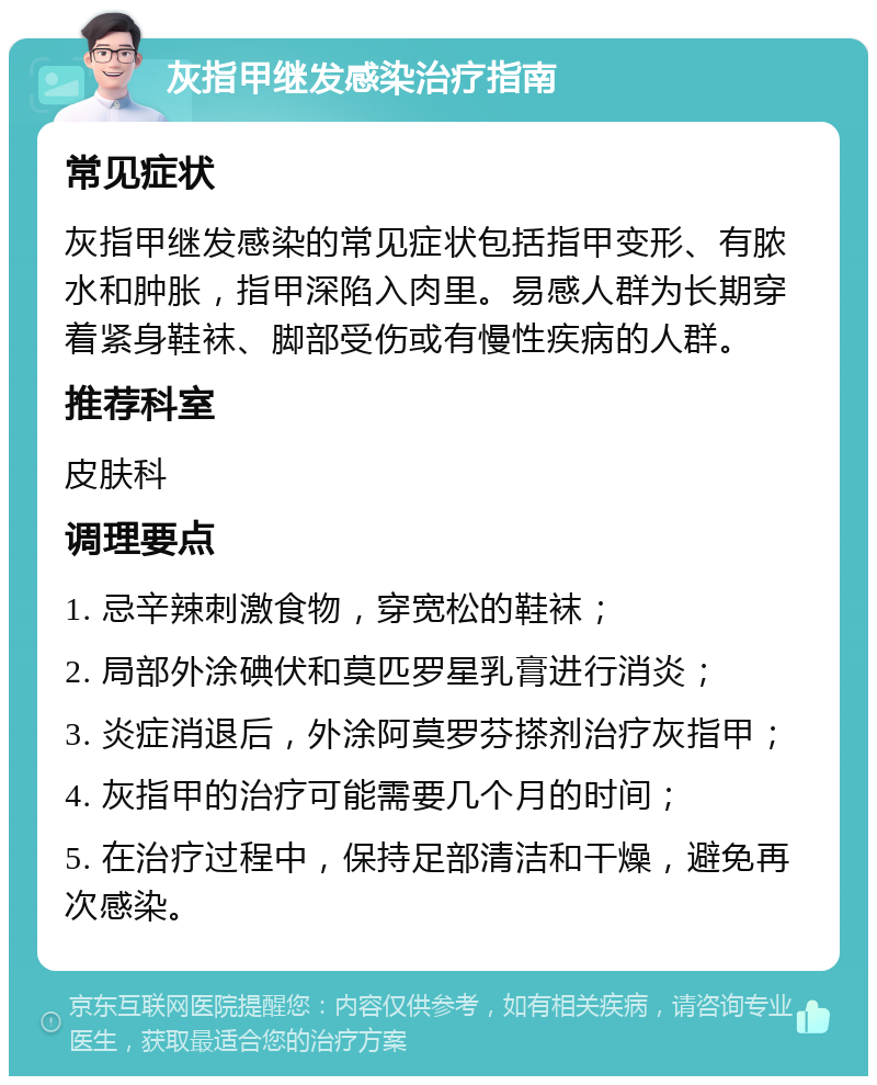 灰指甲继发感染治疗指南 常见症状 灰指甲继发感染的常见症状包括指甲变形、有脓水和肿胀，指甲深陷入肉里。易感人群为长期穿着紧身鞋袜、脚部受伤或有慢性疾病的人群。 推荐科室 皮肤科 调理要点 1. 忌辛辣刺激食物，穿宽松的鞋袜； 2. 局部外涂碘伏和莫匹罗星乳膏进行消炎； 3. 炎症消退后，外涂阿莫罗芬搽剂治疗灰指甲； 4. 灰指甲的治疗可能需要几个月的时间； 5. 在治疗过程中，保持足部清洁和干燥，避免再次感染。