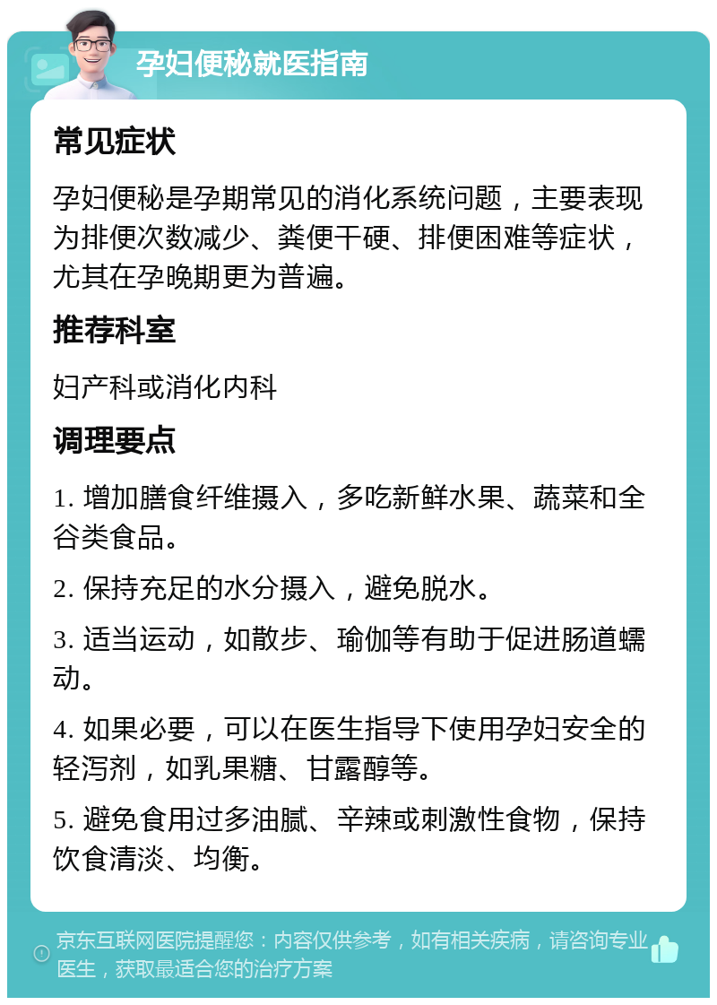 孕妇便秘就医指南 常见症状 孕妇便秘是孕期常见的消化系统问题，主要表现为排便次数减少、粪便干硬、排便困难等症状，尤其在孕晚期更为普遍。 推荐科室 妇产科或消化内科 调理要点 1. 增加膳食纤维摄入，多吃新鲜水果、蔬菜和全谷类食品。 2. 保持充足的水分摄入，避免脱水。 3. 适当运动，如散步、瑜伽等有助于促进肠道蠕动。 4. 如果必要，可以在医生指导下使用孕妇安全的轻泻剂，如乳果糖、甘露醇等。 5. 避免食用过多油腻、辛辣或刺激性食物，保持饮食清淡、均衡。