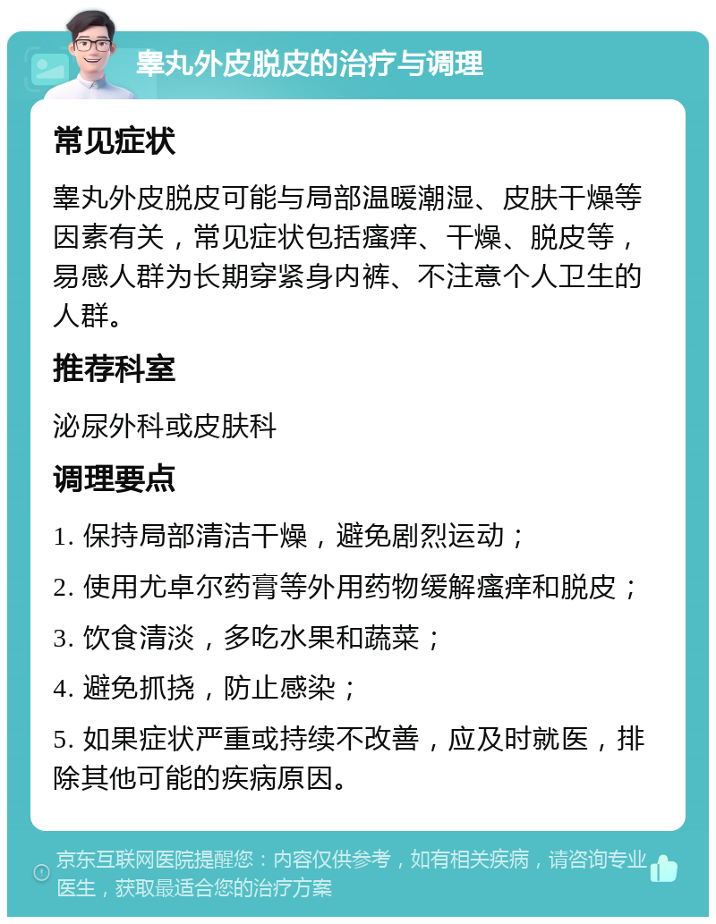 睾丸外皮脱皮的治疗与调理 常见症状 睾丸外皮脱皮可能与局部温暖潮湿、皮肤干燥等因素有关，常见症状包括瘙痒、干燥、脱皮等，易感人群为长期穿紧身内裤、不注意个人卫生的人群。 推荐科室 泌尿外科或皮肤科 调理要点 1. 保持局部清洁干燥，避免剧烈运动； 2. 使用尤卓尔药膏等外用药物缓解瘙痒和脱皮； 3. 饮食清淡，多吃水果和蔬菜； 4. 避免抓挠，防止感染； 5. 如果症状严重或持续不改善，应及时就医，排除其他可能的疾病原因。