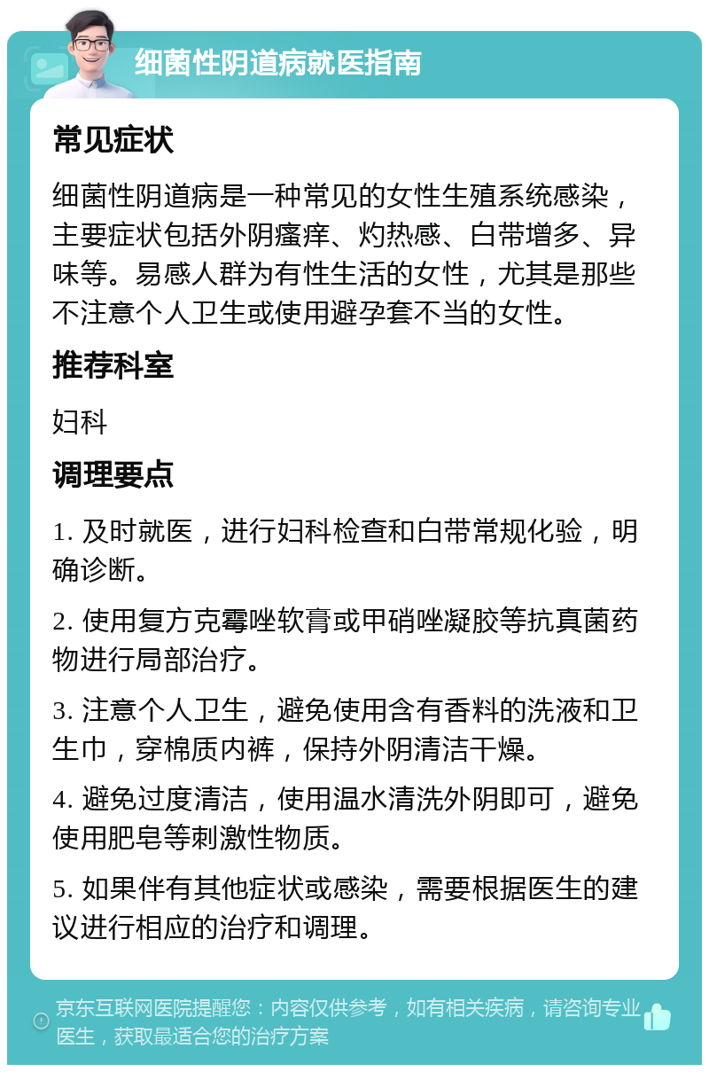 细菌性阴道病就医指南 常见症状 细菌性阴道病是一种常见的女性生殖系统感染，主要症状包括外阴瘙痒、灼热感、白带增多、异味等。易感人群为有性生活的女性，尤其是那些不注意个人卫生或使用避孕套不当的女性。 推荐科室 妇科 调理要点 1. 及时就医，进行妇科检查和白带常规化验，明确诊断。 2. 使用复方克霉唑软膏或甲硝唑凝胶等抗真菌药物进行局部治疗。 3. 注意个人卫生，避免使用含有香料的洗液和卫生巾，穿棉质内裤，保持外阴清洁干燥。 4. 避免过度清洁，使用温水清洗外阴即可，避免使用肥皂等刺激性物质。 5. 如果伴有其他症状或感染，需要根据医生的建议进行相应的治疗和调理。