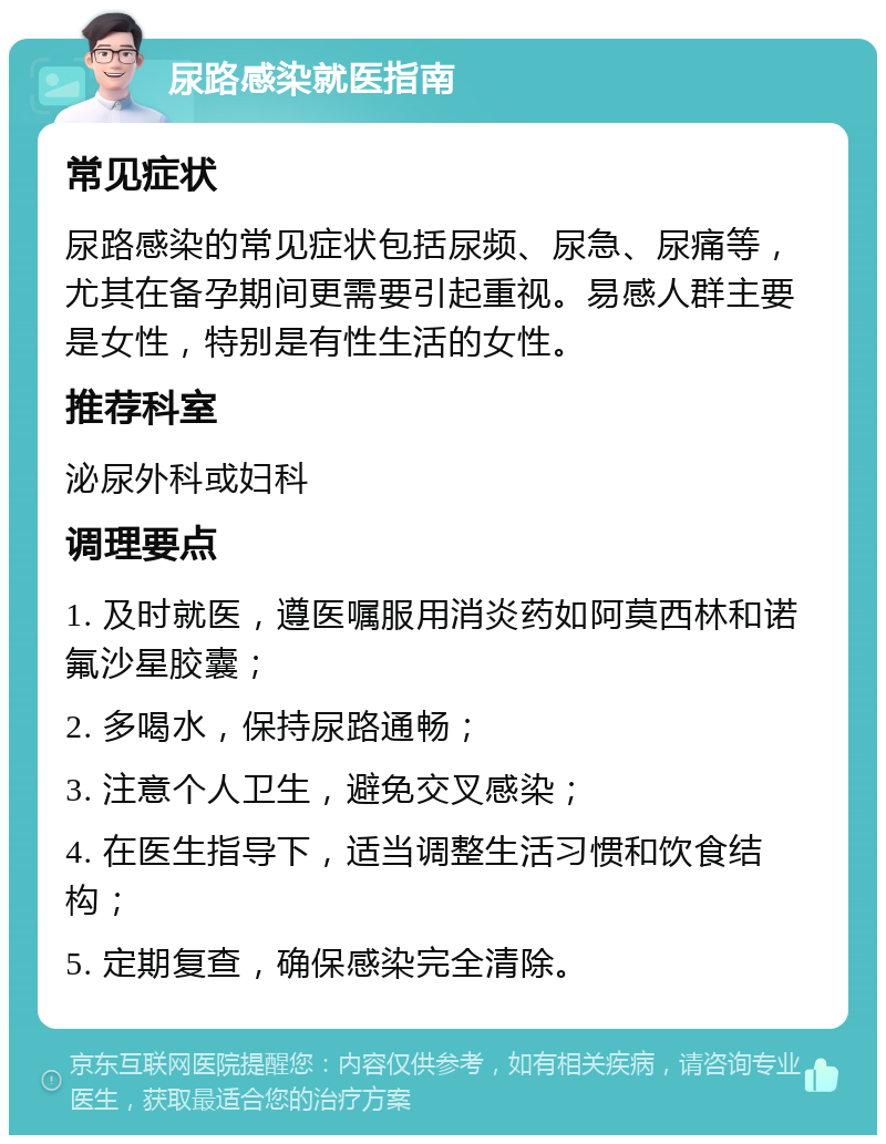 尿路感染就医指南 常见症状 尿路感染的常见症状包括尿频、尿急、尿痛等，尤其在备孕期间更需要引起重视。易感人群主要是女性，特别是有性生活的女性。 推荐科室 泌尿外科或妇科 调理要点 1. 及时就医，遵医嘱服用消炎药如阿莫西林和诺氟沙星胶囊； 2. 多喝水，保持尿路通畅； 3. 注意个人卫生，避免交叉感染； 4. 在医生指导下，适当调整生活习惯和饮食结构； 5. 定期复查，确保感染完全清除。