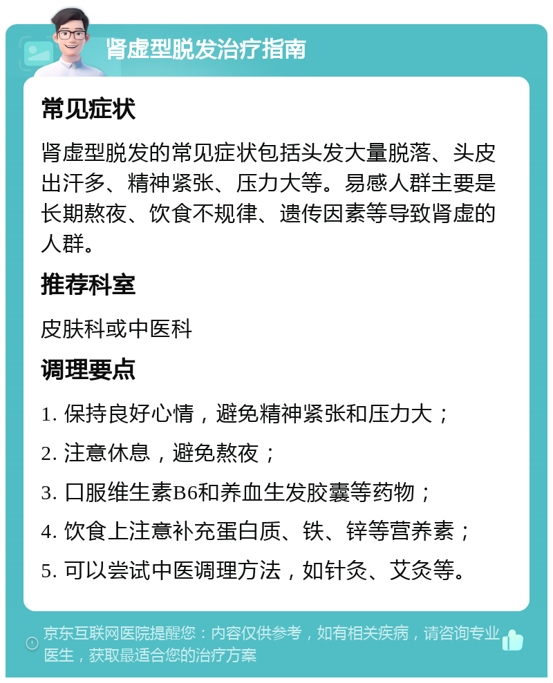 肾虚型脱发治疗指南 常见症状 肾虚型脱发的常见症状包括头发大量脱落、头皮出汗多、精神紧张、压力大等。易感人群主要是长期熬夜、饮食不规律、遗传因素等导致肾虚的人群。 推荐科室 皮肤科或中医科 调理要点 1. 保持良好心情，避免精神紧张和压力大； 2. 注意休息，避免熬夜； 3. 口服维生素B6和养血生发胶囊等药物； 4. 饮食上注意补充蛋白质、铁、锌等营养素； 5. 可以尝试中医调理方法，如针灸、艾灸等。