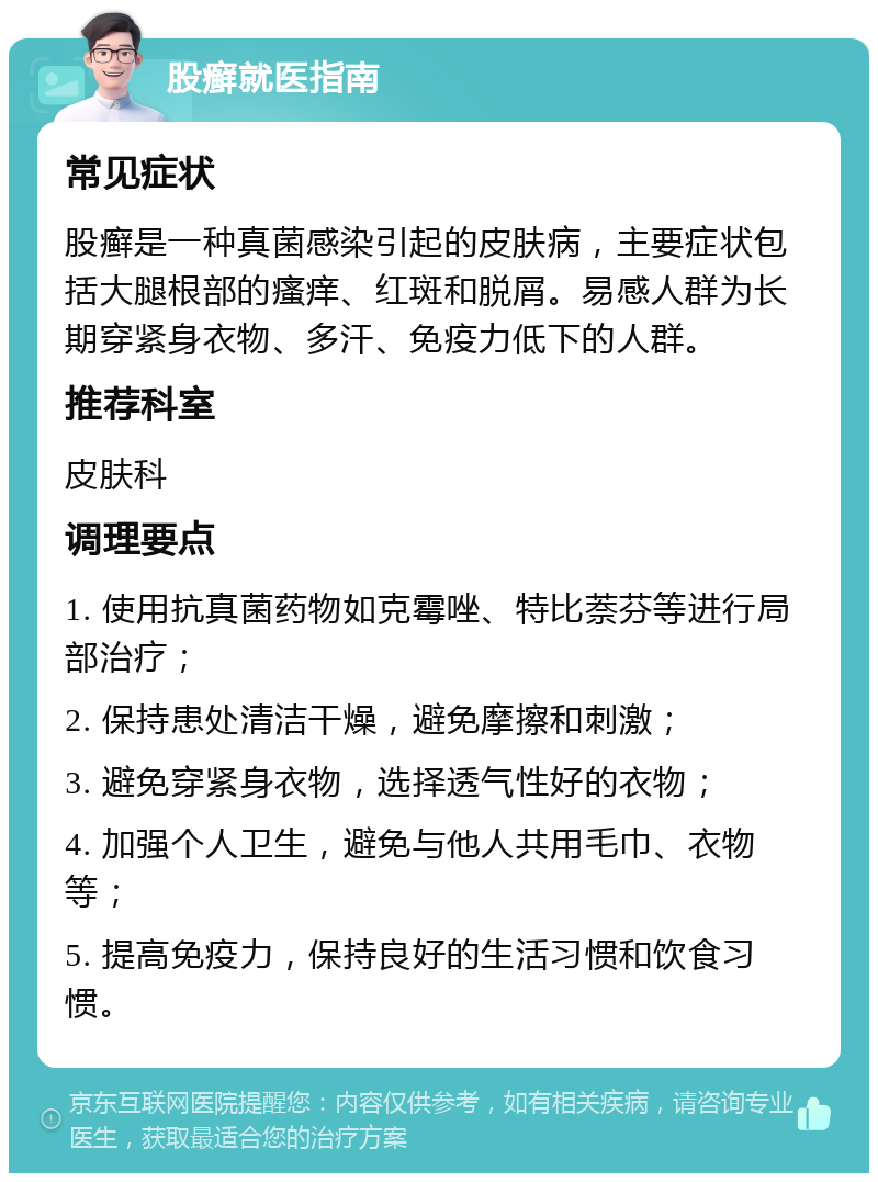 股癣就医指南 常见症状 股癣是一种真菌感染引起的皮肤病，主要症状包括大腿根部的瘙痒、红斑和脱屑。易感人群为长期穿紧身衣物、多汗、免疫力低下的人群。 推荐科室 皮肤科 调理要点 1. 使用抗真菌药物如克霉唑、特比萘芬等进行局部治疗； 2. 保持患处清洁干燥，避免摩擦和刺激； 3. 避免穿紧身衣物，选择透气性好的衣物； 4. 加强个人卫生，避免与他人共用毛巾、衣物等； 5. 提高免疫力，保持良好的生活习惯和饮食习惯。