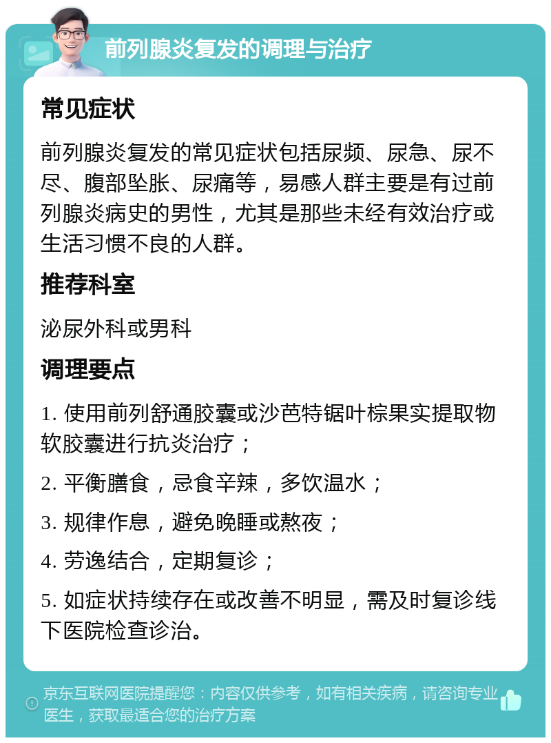 前列腺炎复发的调理与治疗 常见症状 前列腺炎复发的常见症状包括尿频、尿急、尿不尽、腹部坠胀、尿痛等，易感人群主要是有过前列腺炎病史的男性，尤其是那些未经有效治疗或生活习惯不良的人群。 推荐科室 泌尿外科或男科 调理要点 1. 使用前列舒通胶囊或沙芭特锯叶棕果实提取物软胶囊进行抗炎治疗； 2. 平衡膳食，忌食辛辣，多饮温水； 3. 规律作息，避免晚睡或熬夜； 4. 劳逸结合，定期复诊； 5. 如症状持续存在或改善不明显，需及时复诊线下医院检查诊治。