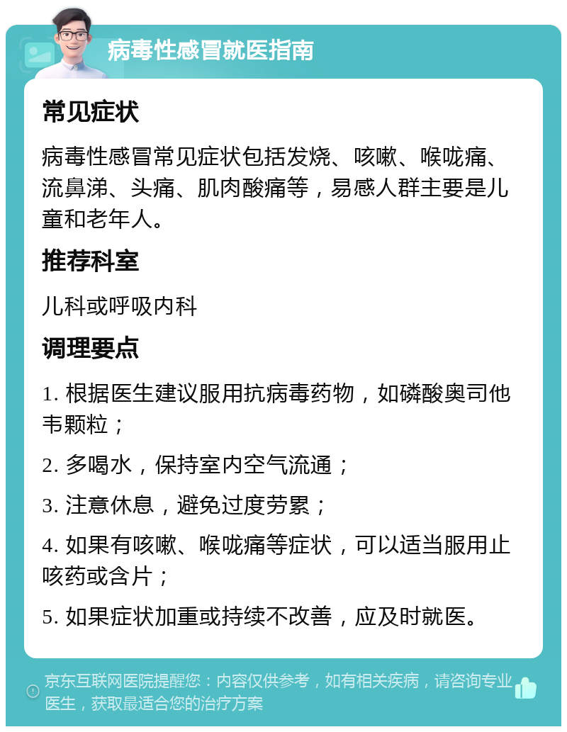 病毒性感冒就医指南 常见症状 病毒性感冒常见症状包括发烧、咳嗽、喉咙痛、流鼻涕、头痛、肌肉酸痛等，易感人群主要是儿童和老年人。 推荐科室 儿科或呼吸内科 调理要点 1. 根据医生建议服用抗病毒药物，如磷酸奥司他韦颗粒； 2. 多喝水，保持室内空气流通； 3. 注意休息，避免过度劳累； 4. 如果有咳嗽、喉咙痛等症状，可以适当服用止咳药或含片； 5. 如果症状加重或持续不改善，应及时就医。