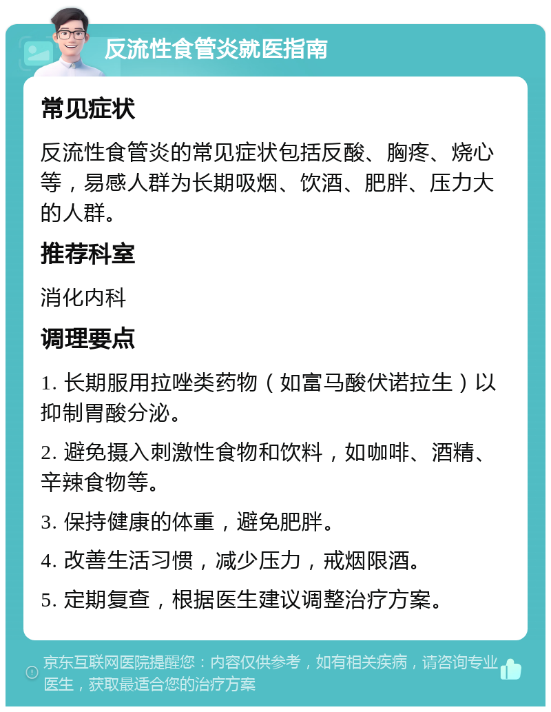 反流性食管炎就医指南 常见症状 反流性食管炎的常见症状包括反酸、胸疼、烧心等，易感人群为长期吸烟、饮酒、肥胖、压力大的人群。 推荐科室 消化内科 调理要点 1. 长期服用拉唑类药物（如富马酸伏诺拉生）以抑制胃酸分泌。 2. 避免摄入刺激性食物和饮料，如咖啡、酒精、辛辣食物等。 3. 保持健康的体重，避免肥胖。 4. 改善生活习惯，减少压力，戒烟限酒。 5. 定期复查，根据医生建议调整治疗方案。