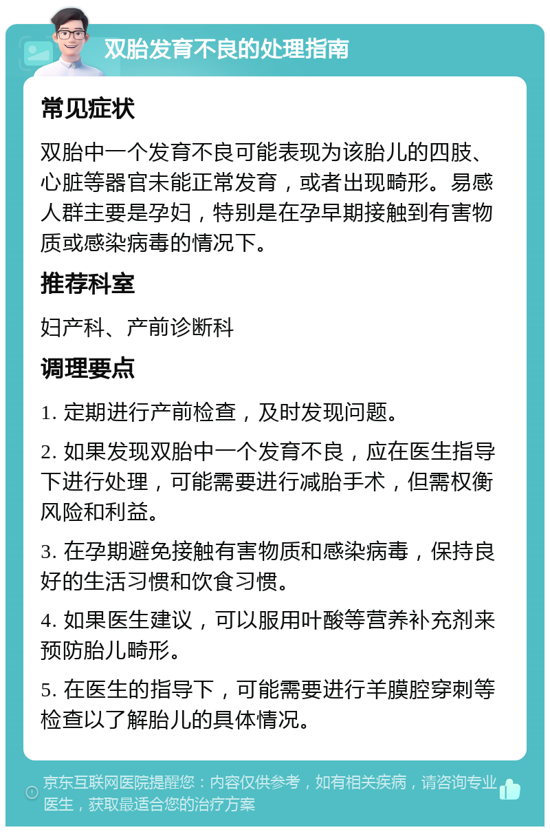 双胎发育不良的处理指南 常见症状 双胎中一个发育不良可能表现为该胎儿的四肢、心脏等器官未能正常发育，或者出现畸形。易感人群主要是孕妇，特别是在孕早期接触到有害物质或感染病毒的情况下。 推荐科室 妇产科、产前诊断科 调理要点 1. 定期进行产前检查，及时发现问题。 2. 如果发现双胎中一个发育不良，应在医生指导下进行处理，可能需要进行减胎手术，但需权衡风险和利益。 3. 在孕期避免接触有害物质和感染病毒，保持良好的生活习惯和饮食习惯。 4. 如果医生建议，可以服用叶酸等营养补充剂来预防胎儿畸形。 5. 在医生的指导下，可能需要进行羊膜腔穿刺等检查以了解胎儿的具体情况。