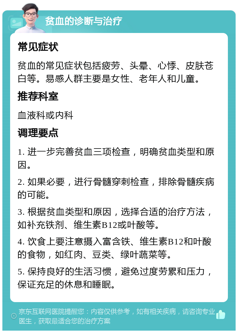 贫血的诊断与治疗 常见症状 贫血的常见症状包括疲劳、头晕、心悸、皮肤苍白等。易感人群主要是女性、老年人和儿童。 推荐科室 血液科或内科 调理要点 1. 进一步完善贫血三项检查，明确贫血类型和原因。 2. 如果必要，进行骨髓穿刺检查，排除骨髓疾病的可能。 3. 根据贫血类型和原因，选择合适的治疗方法，如补充铁剂、维生素B12或叶酸等。 4. 饮食上要注意摄入富含铁、维生素B12和叶酸的食物，如红肉、豆类、绿叶蔬菜等。 5. 保持良好的生活习惯，避免过度劳累和压力，保证充足的休息和睡眠。