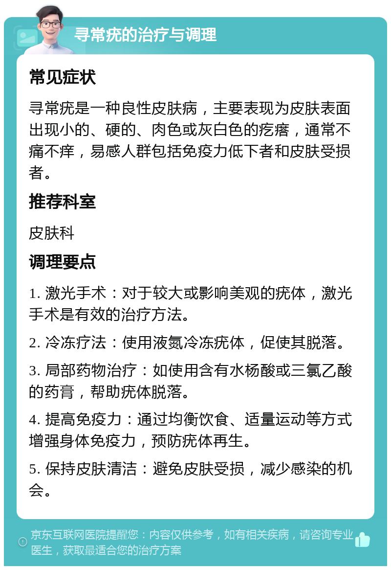 寻常疣的治疗与调理 常见症状 寻常疣是一种良性皮肤病，主要表现为皮肤表面出现小的、硬的、肉色或灰白色的疙瘩，通常不痛不痒，易感人群包括免疫力低下者和皮肤受损者。 推荐科室 皮肤科 调理要点 1. 激光手术：对于较大或影响美观的疣体，激光手术是有效的治疗方法。 2. 冷冻疗法：使用液氮冷冻疣体，促使其脱落。 3. 局部药物治疗：如使用含有水杨酸或三氯乙酸的药膏，帮助疣体脱落。 4. 提高免疫力：通过均衡饮食、适量运动等方式增强身体免疫力，预防疣体再生。 5. 保持皮肤清洁：避免皮肤受损，减少感染的机会。