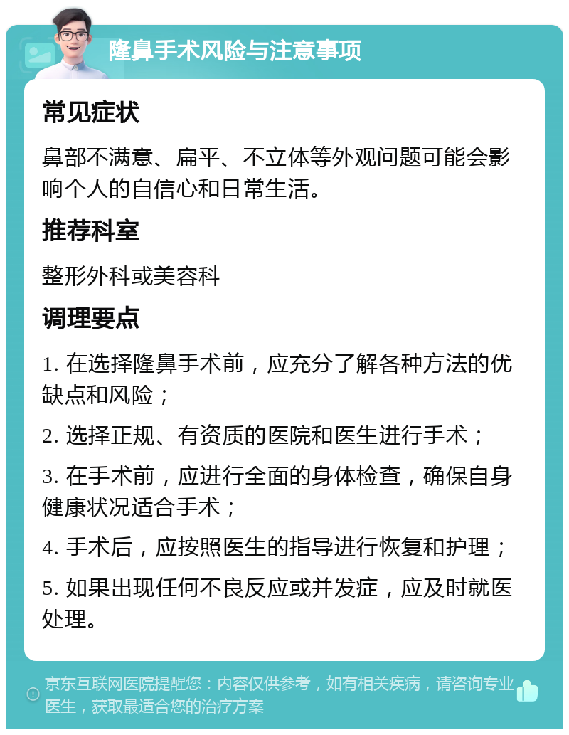 隆鼻手术风险与注意事项 常见症状 鼻部不满意、扁平、不立体等外观问题可能会影响个人的自信心和日常生活。 推荐科室 整形外科或美容科 调理要点 1. 在选择隆鼻手术前，应充分了解各种方法的优缺点和风险； 2. 选择正规、有资质的医院和医生进行手术； 3. 在手术前，应进行全面的身体检查，确保自身健康状况适合手术； 4. 手术后，应按照医生的指导进行恢复和护理； 5. 如果出现任何不良反应或并发症，应及时就医处理。