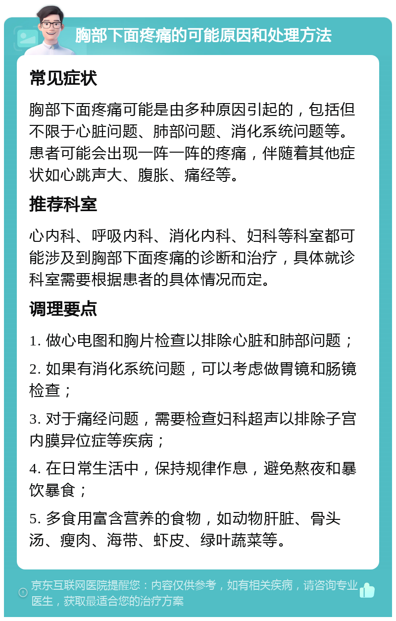 胸部下面疼痛的可能原因和处理方法 常见症状 胸部下面疼痛可能是由多种原因引起的，包括但不限于心脏问题、肺部问题、消化系统问题等。患者可能会出现一阵一阵的疼痛，伴随着其他症状如心跳声大、腹胀、痛经等。 推荐科室 心内科、呼吸内科、消化内科、妇科等科室都可能涉及到胸部下面疼痛的诊断和治疗，具体就诊科室需要根据患者的具体情况而定。 调理要点 1. 做心电图和胸片检查以排除心脏和肺部问题； 2. 如果有消化系统问题，可以考虑做胃镜和肠镜检查； 3. 对于痛经问题，需要检查妇科超声以排除子宫内膜异位症等疾病； 4. 在日常生活中，保持规律作息，避免熬夜和暴饮暴食； 5. 多食用富含营养的食物，如动物肝脏、骨头汤、瘦肉、海带、虾皮、绿叶蔬菜等。